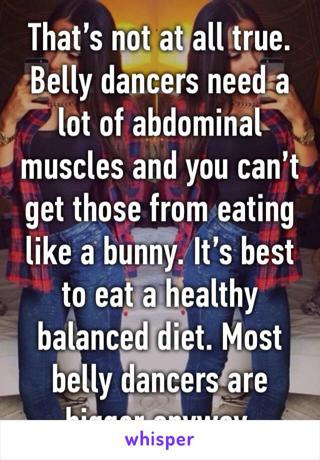 That’s not at all true. Belly dancers need a lot of abdominal muscles and you can’t get those from eating like a bunny. It’s best to eat a healthy balanced diet. Most belly dancers are bigger anyway.