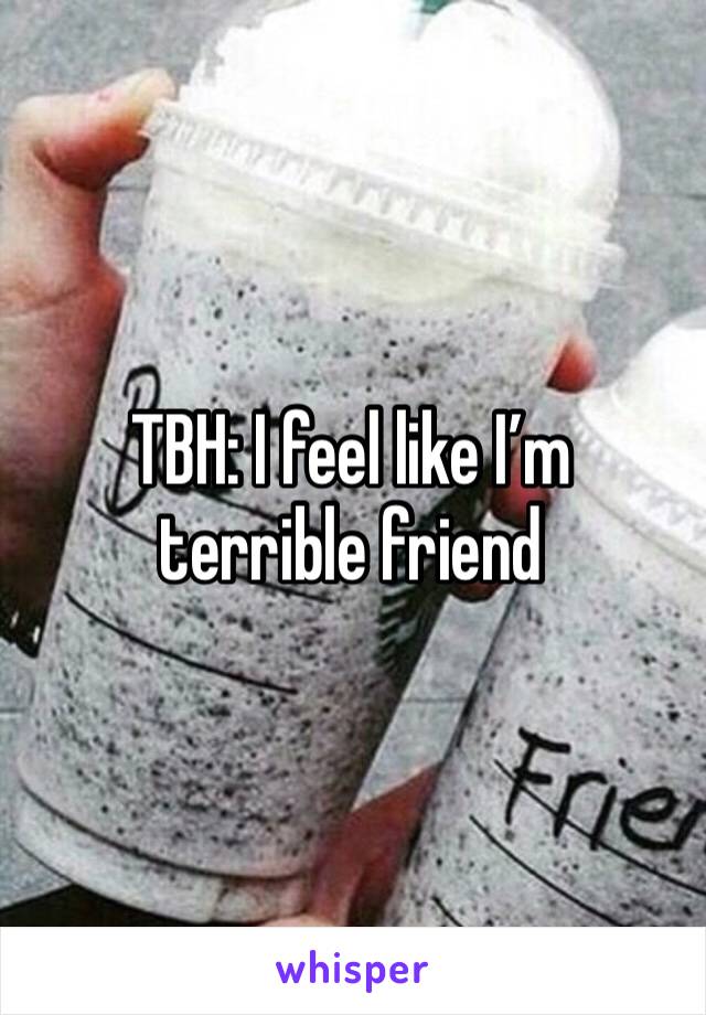 TBH: I feel like I’m terrible friend 