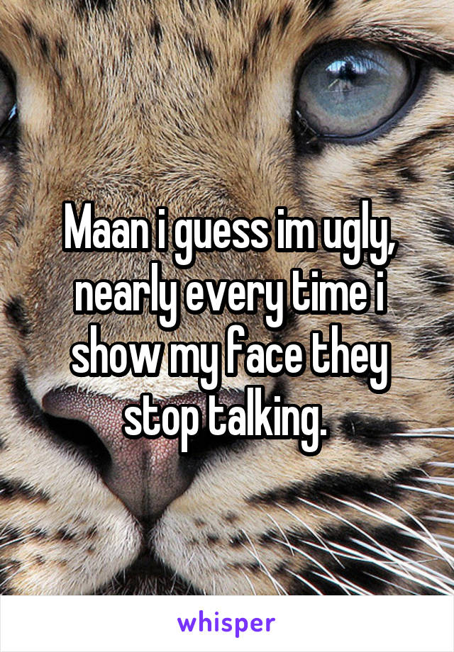 Maan i guess im ugly, nearly every time i show my face they stop talking. 