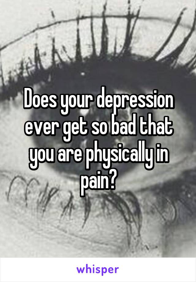 Does your depression ever get so bad that you are physically in pain?