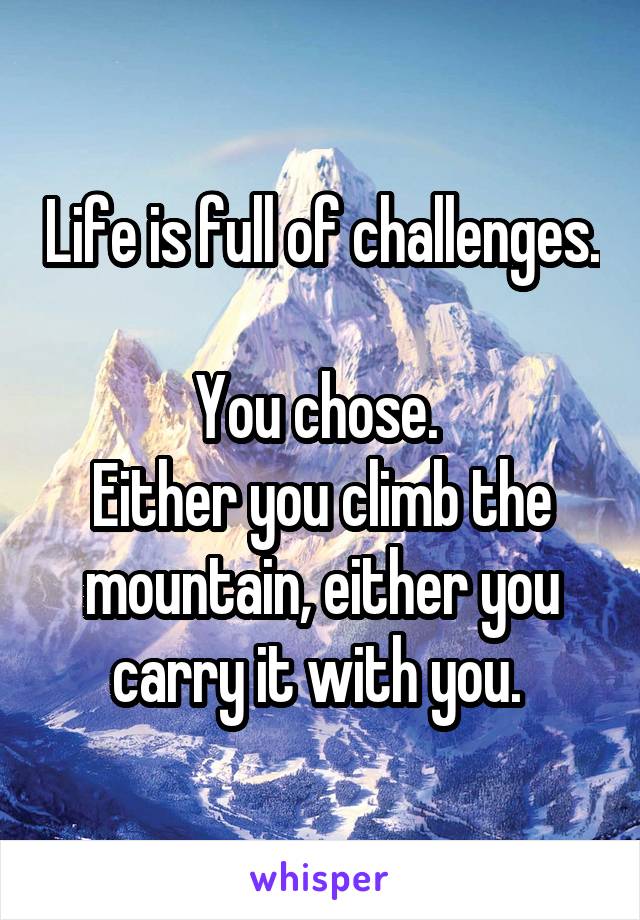 Life is full of challenges. 
You chose. 
Either you climb the mountain, either you carry it with you. 