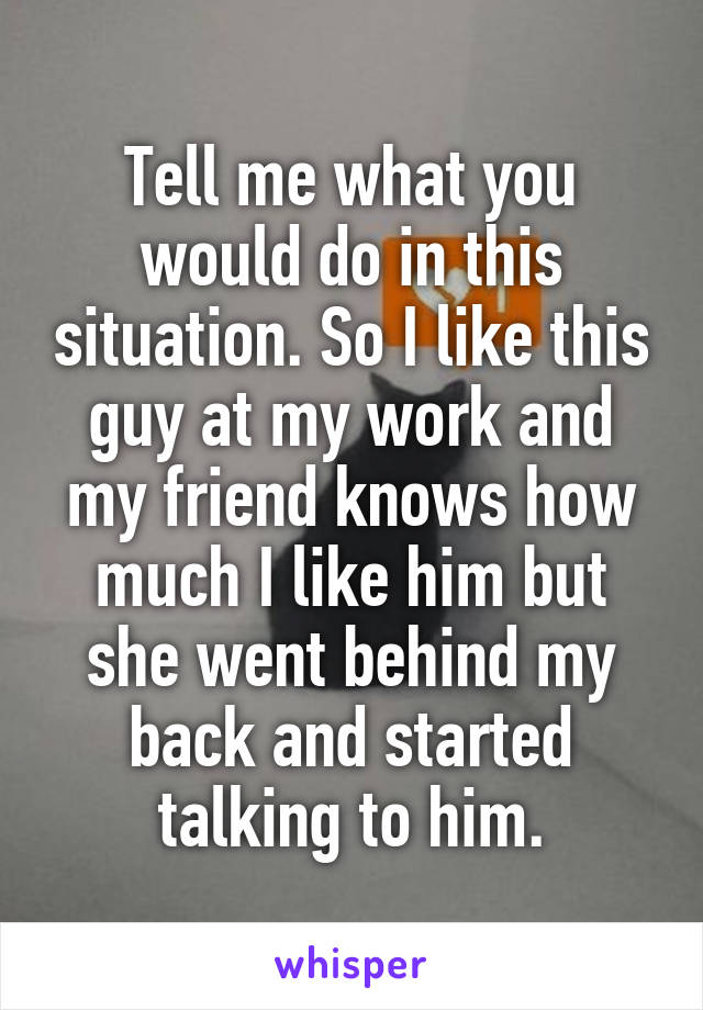 Tell me what you would do in this situation. So I like this guy at my work and my friend knows how much I like him but she went behind my back and started talking to him.