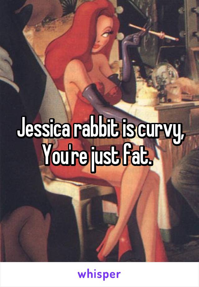 Jessica rabbit is curvy,
You're just fat.  