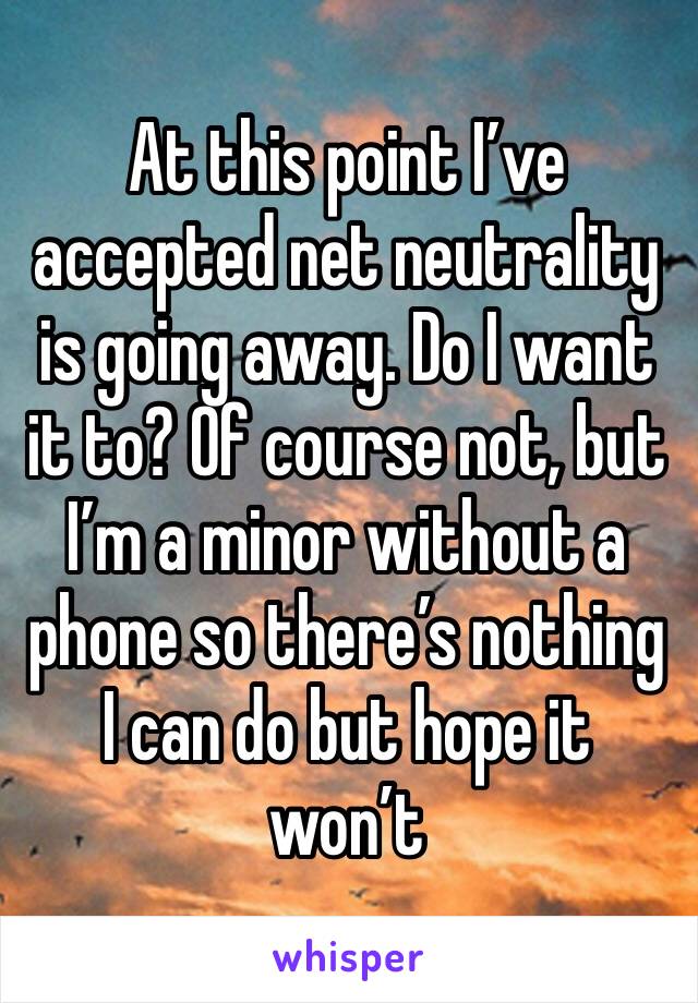 At this point I’ve accepted net neutrality is going away. Do I want it to? Of course not, but I’m a minor without a phone so there’s nothing I can do but hope it won’t 