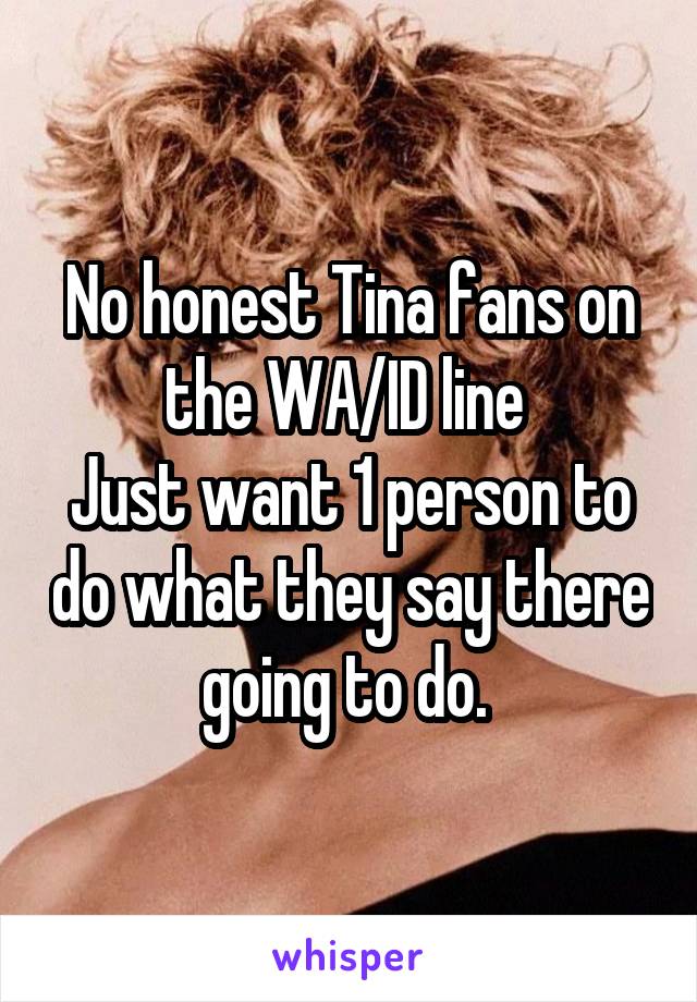No honest Tina fans on the WA/ID line 
Just want 1 person to do what they say there going to do. 