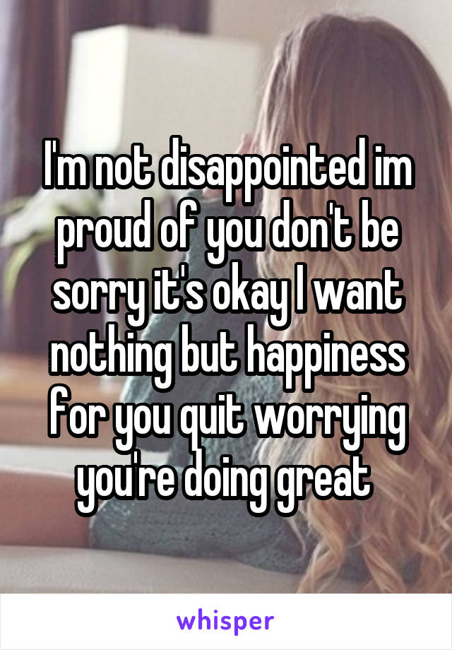 I'm not disappointed im proud of you don't be sorry it's okay I want nothing but happiness for you quit worrying you're doing great 