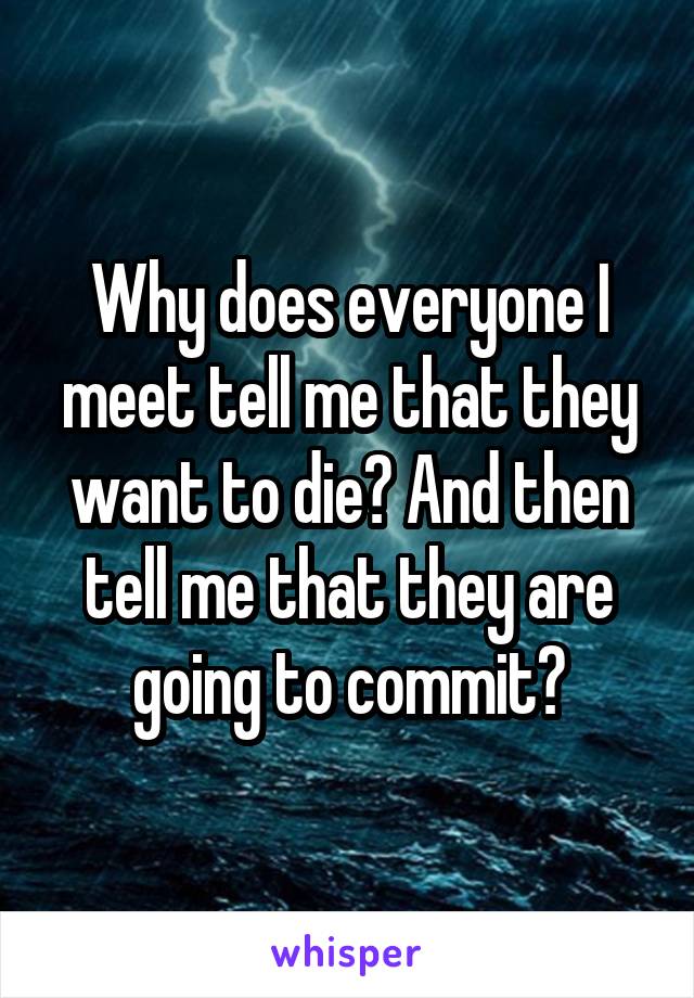 Why does everyone I meet tell me that they want to die? And then tell me that they are going to commit?
