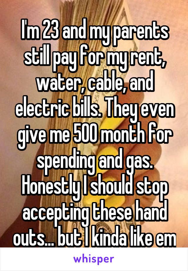 I'm 23 and my parents still pay for my rent, water, cable, and electric bills. They even give me 500 month for spending and gas. Honestly I should stop accepting these hand outs... but I kinda like em