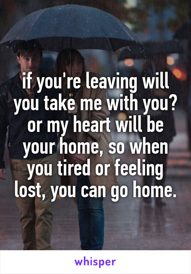 if you're leaving will you take me with you?
or my heart will be your home, so when you tired or feeling lost, you can go home.