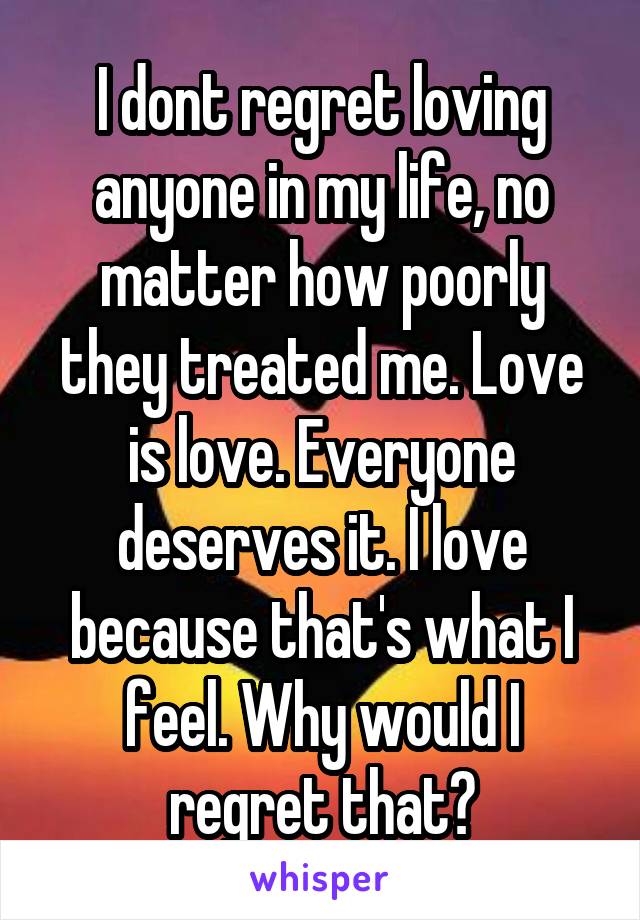 I dont regret loving anyone in my life, no matter how poorly they treated me. Love is love. Everyone deserves it. I love because that's what I feel. Why would I regret that?