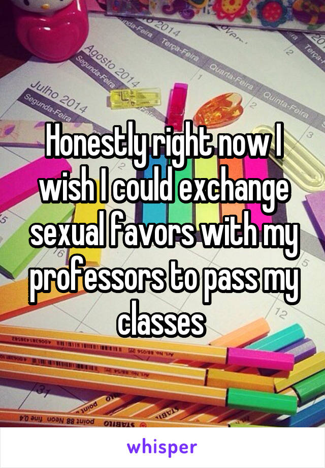 Honestly right now I wish I could exchange sexual favors with my professors to pass my classes 