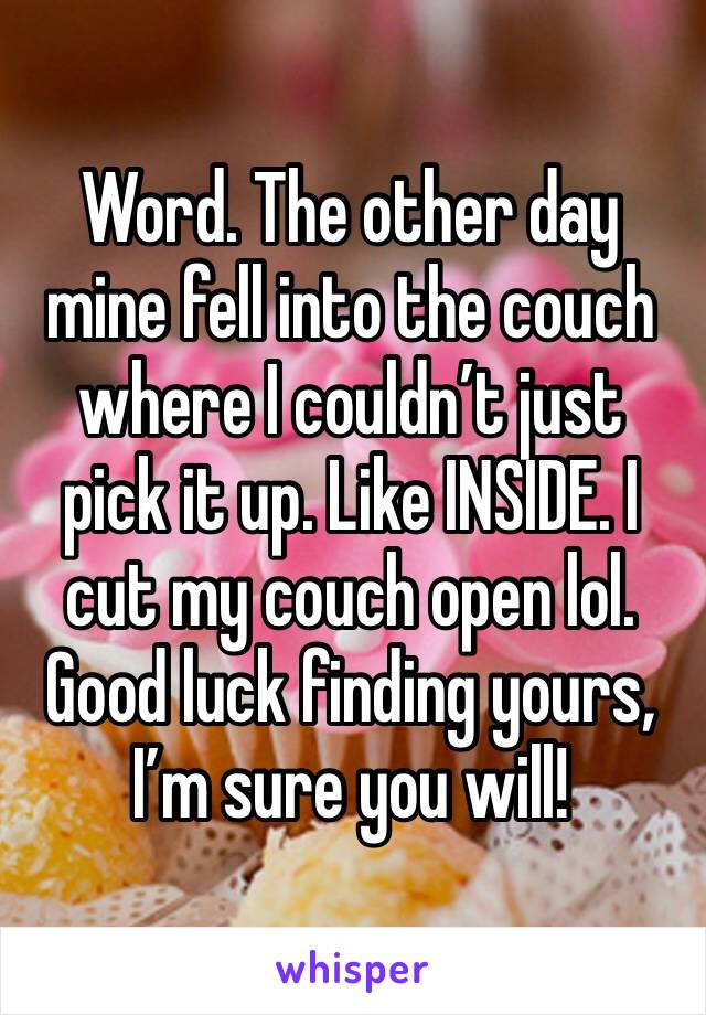 Word. The other day mine fell into the couch where I couldn’t just pick it up. Like INSIDE. I cut my couch open lol. Good luck finding yours, I’m sure you will!