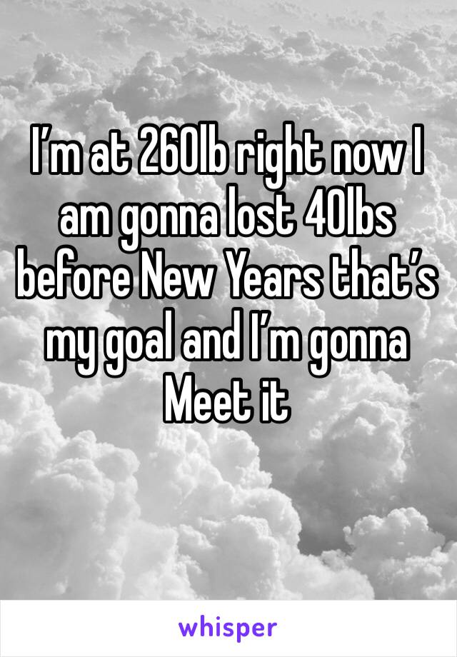 I’m at 260lb right now I am gonna lost 40lbs before New Years that’s my goal and I’m gonna Meet it