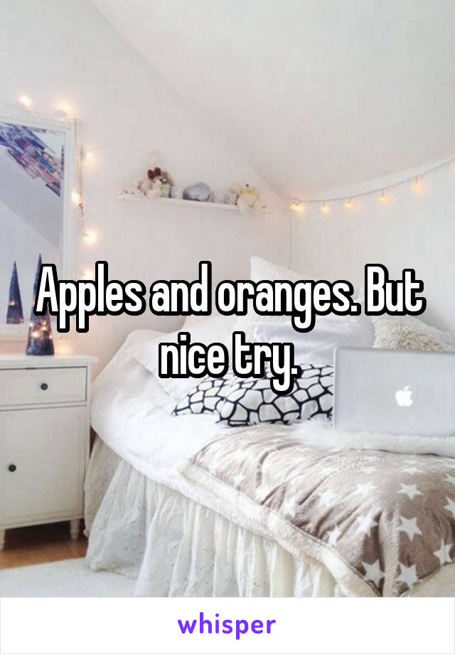 Apples and oranges. But nice try.
