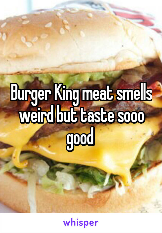 Burger King meat smells weird but taste sooo good 
