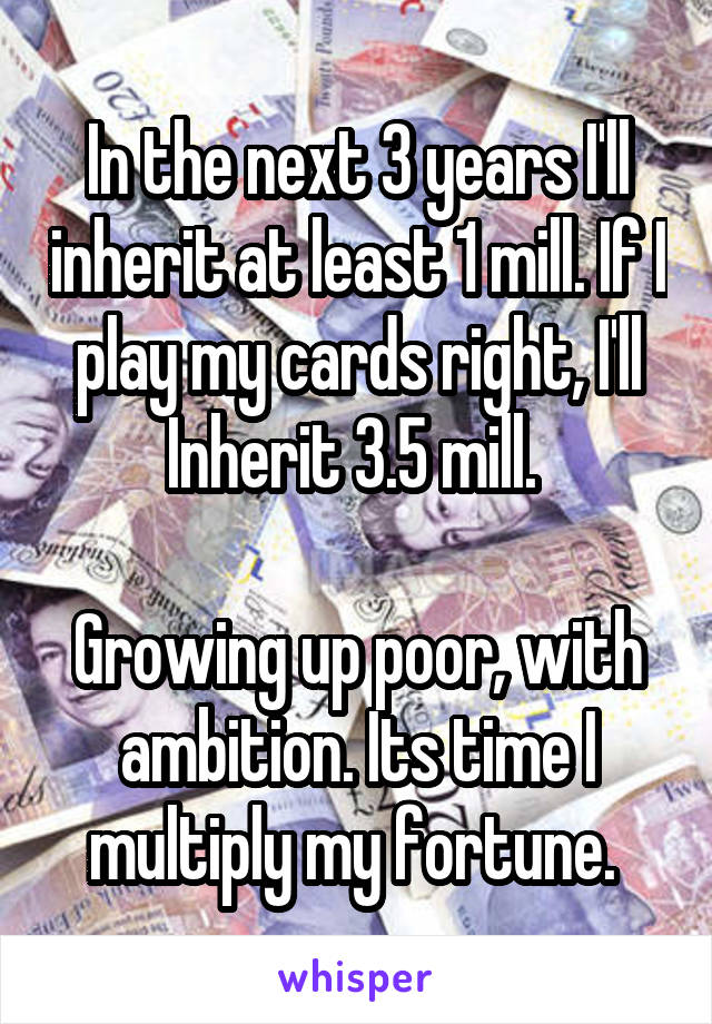 In the next 3 years I'll inherit at least 1 mill. If I play my cards right, I'll Inherit 3.5 mill. 

Growing up poor, with ambition. Its time I multiply my fortune. 