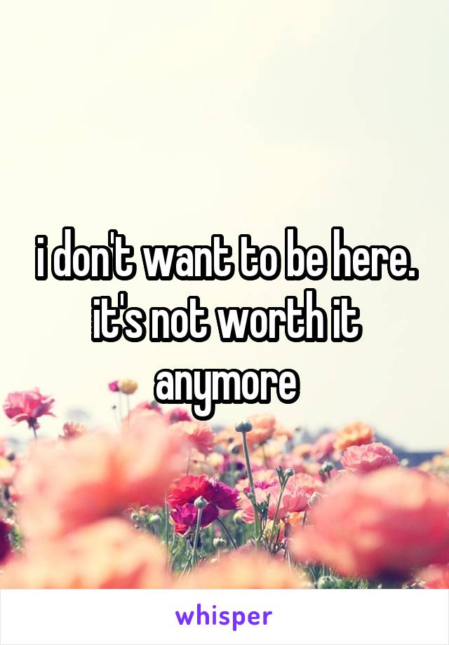 i don't want to be here. it's not worth it anymore