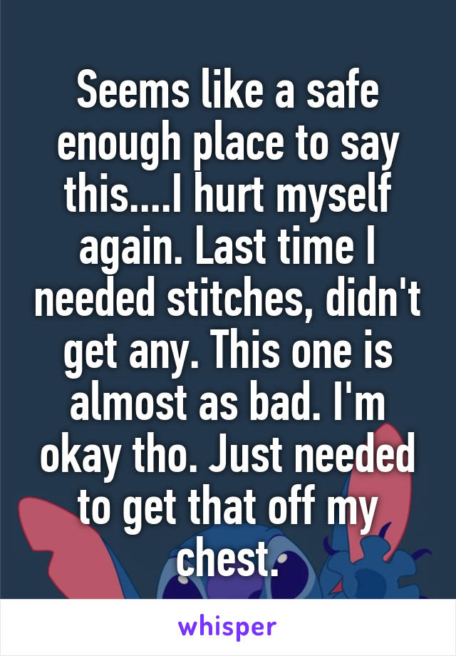 Seems like a safe enough place to say this....I hurt myself again. Last time I needed stitches, didn't get any. This one is almost as bad. I'm okay tho. Just needed to get that off my chest.