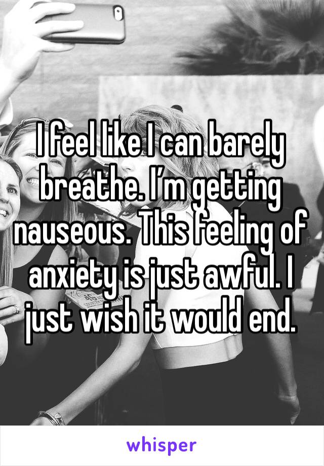I feel like I can barely breathe. I’m getting nauseous. This feeling of anxiety is just awful. I just wish it would end. 