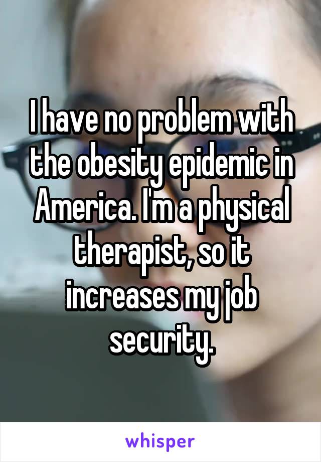I have no problem with the obesity epidemic in America. I'm a physical therapist, so it increases my job security.