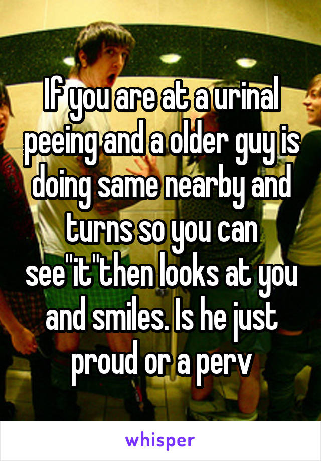If you are at a urinal peeing and a older guy is doing same nearby and turns so you can see"it"then looks at you and smiles. Is he just proud or a perv