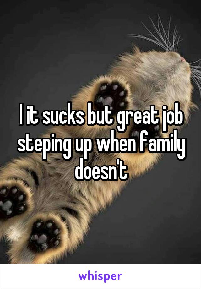 I it sucks but great job steping up when family doesn't