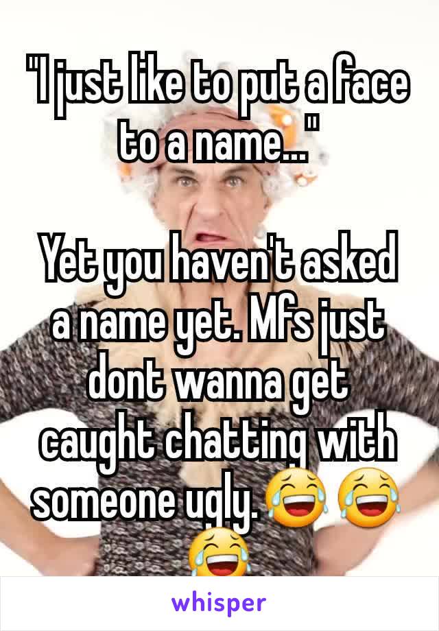 "I just like to put a face to a name..."

Yet you haven't asked a name yet. Mfs just dont wanna get caught chatting with someone ugly.😂😂😂