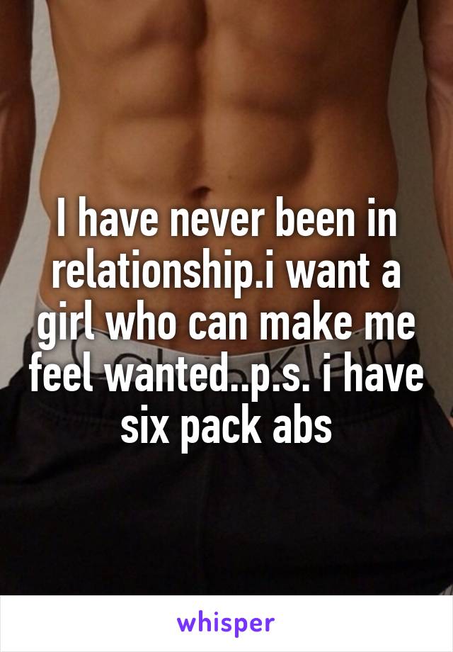 I have never been in relationship.i want a girl who can make me feel wanted..p.s. i have six pack abs