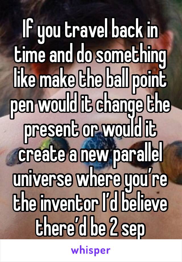 If you travel back in time and do something like make the ball point pen would it change the present or would it create a new parallel universe where you’re the inventor I’d believe there’d be 2 sep