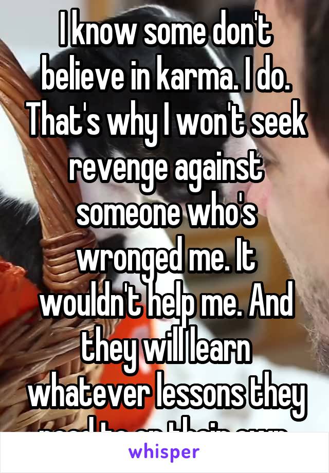 I know some don't believe in karma. I do. That's why I won't seek revenge against someone who's wronged me. It wouldn't help me. And they will learn whatever lessons they need to on their own.