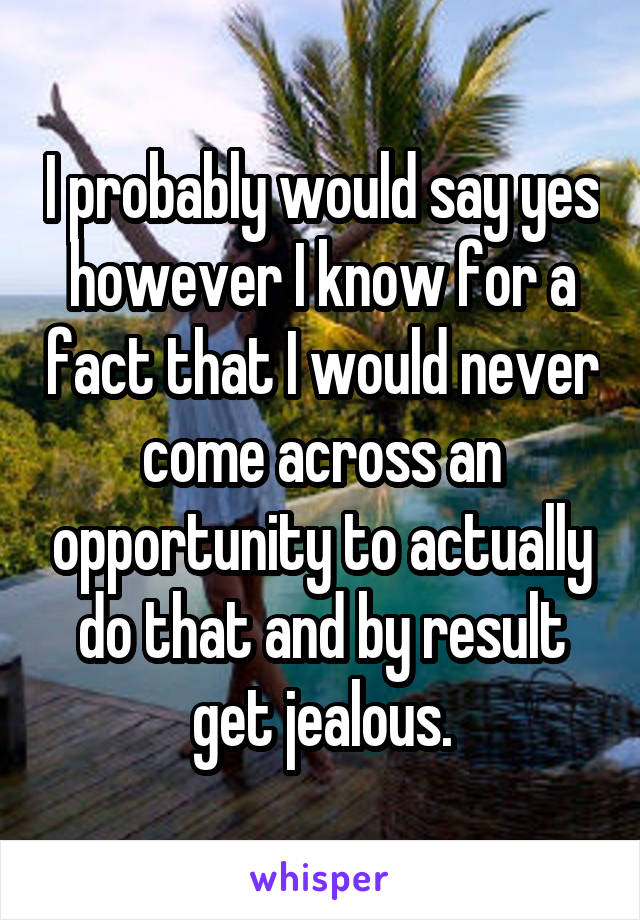 I probably would say yes however I know for a fact that I would never come across an opportunity to actually do that and by result get jealous.