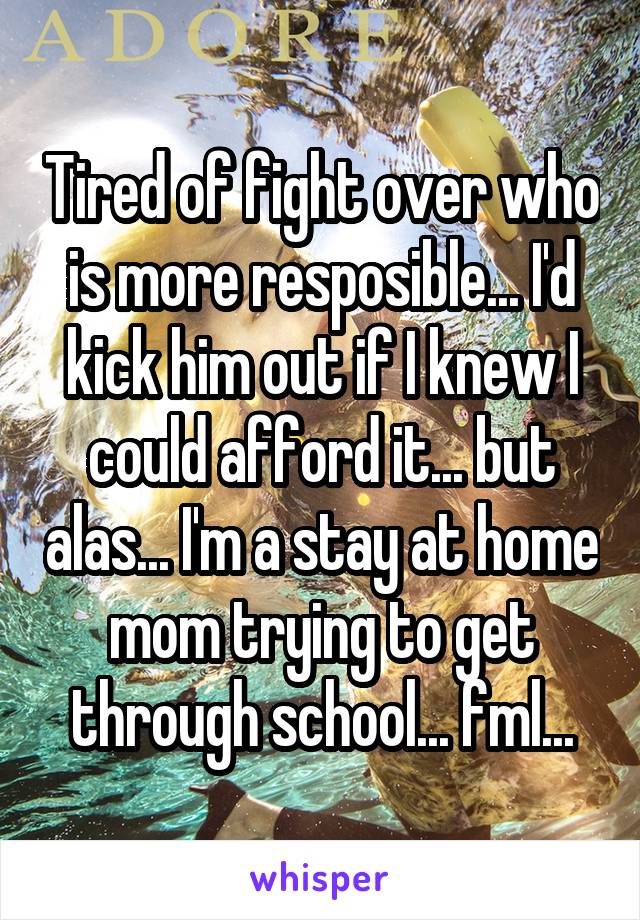 Tired of fight over who is more resposible... I'd kick him out if I knew I could afford it... but alas... I'm a stay at home mom trying to get through school... fml...