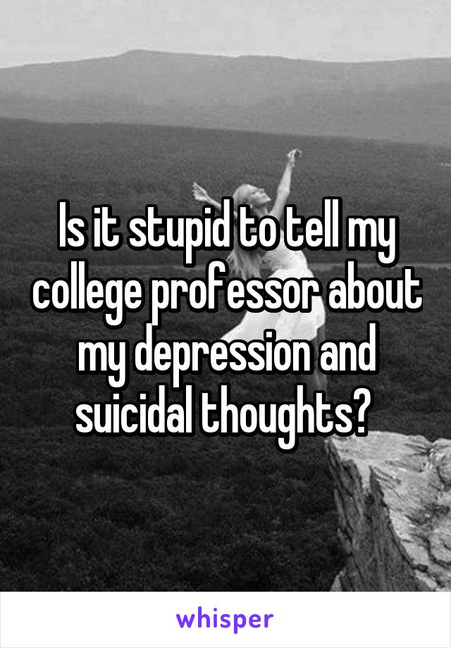 Is it stupid to tell my college professor about my depression and suicidal thoughts? 