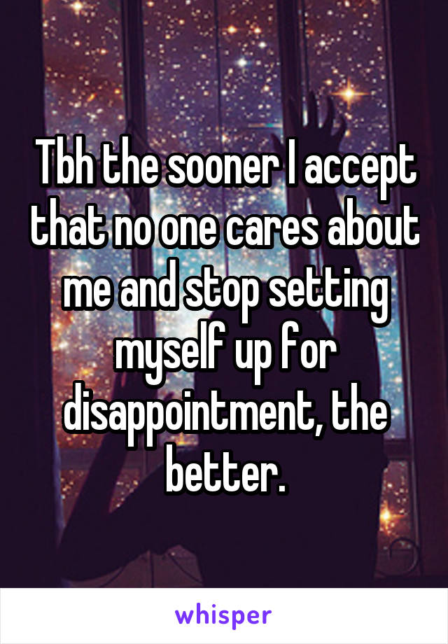 Tbh the sooner I accept that no one cares about me and stop setting myself up for disappointment, the better.