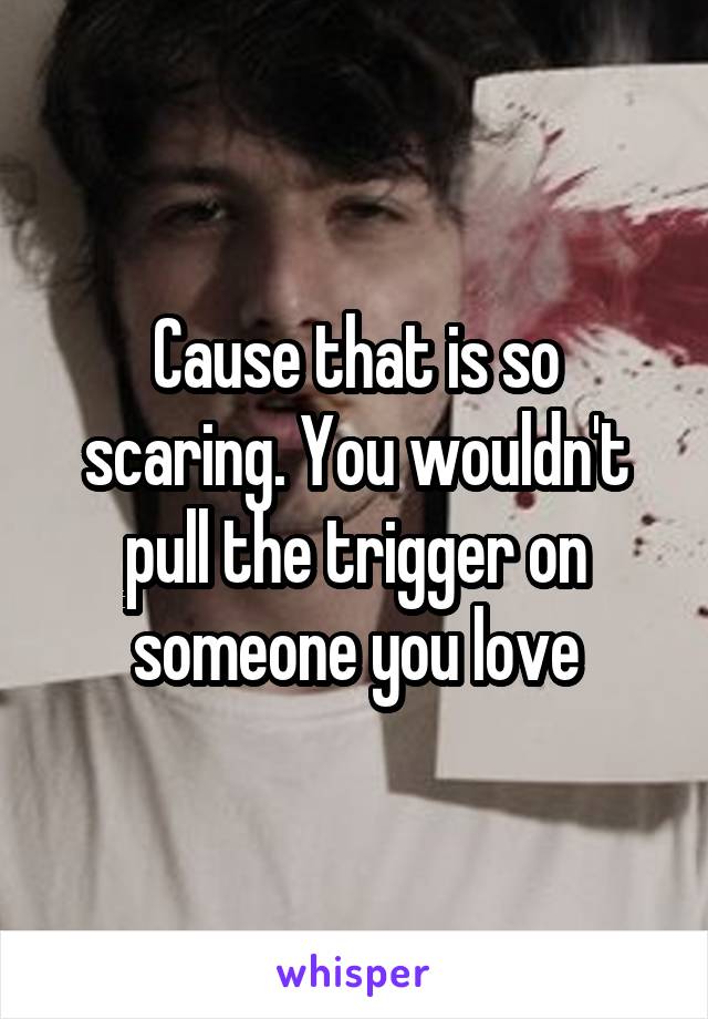 Cause that is so scaring. You wouldn't pull the trigger on someone you love