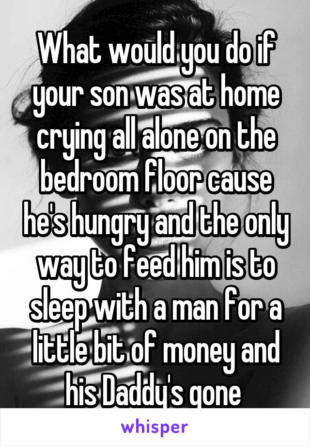 What would you do if your son was at home crying all alone on the bedroom floor cause he's hungry and the only way to feed him is to sleep with a man for a little bit of money and his Daddy's gone 