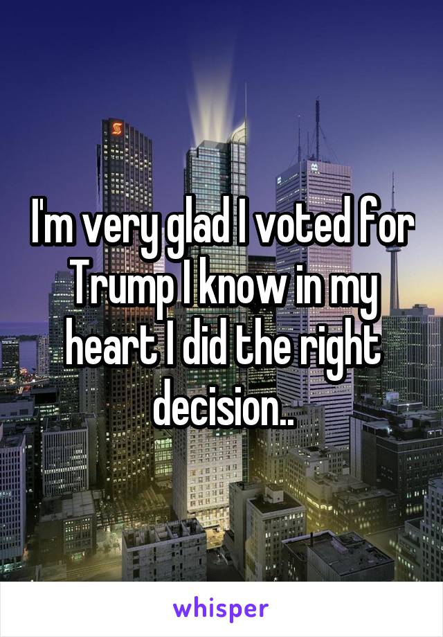 I'm very glad I voted for Trump I know in my heart I did the right decision..