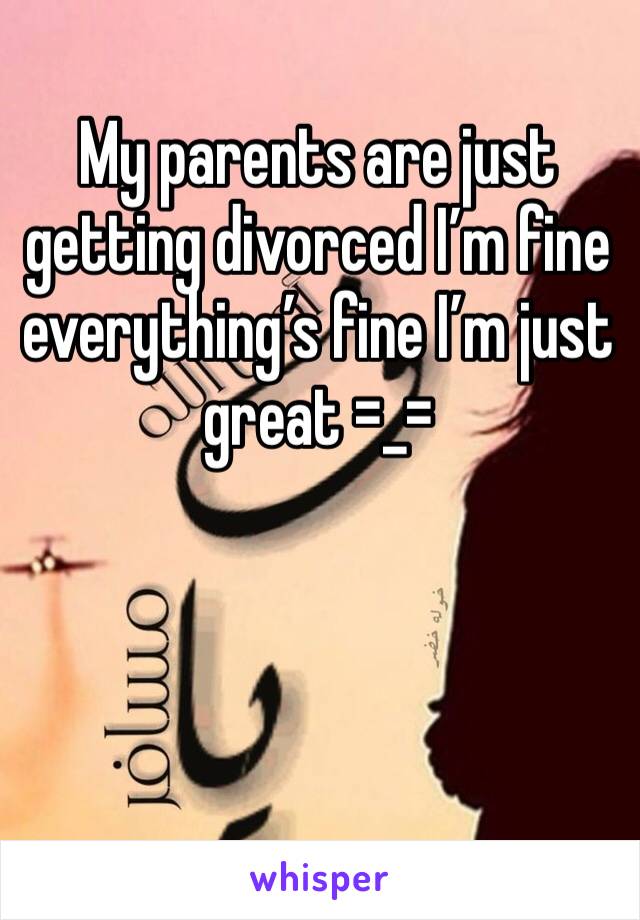 My parents are just getting divorced I’m fine everything’s fine I’m just great =_=