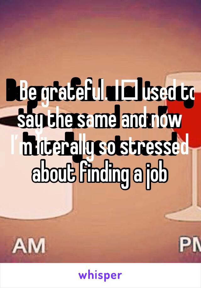 Be grateful. I️ used to say the same and now I’m literally so stressed about finding a job 