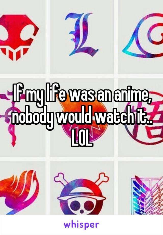 If my life was an anime, nobody would watch it.. LOL