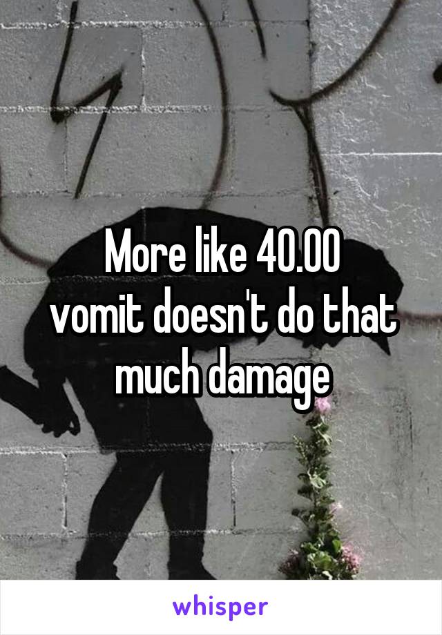 More like 40.00
vomit doesn't do that much damage