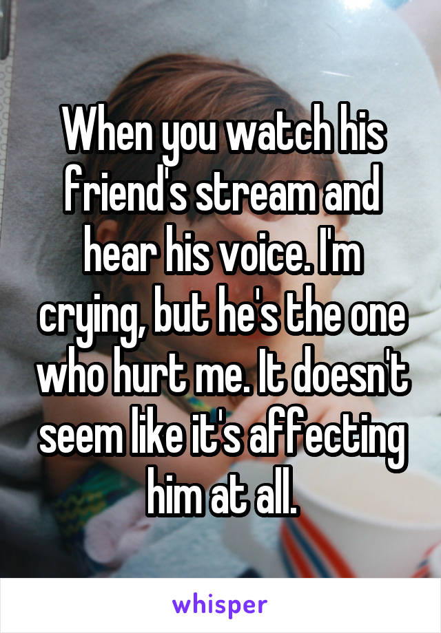 When you watch his friend's stream and hear his voice. I'm crying, but he's the one who hurt me. It doesn't seem like it's affecting him at all.