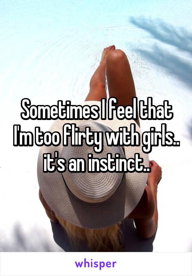 Sometimes I feel that I'm too flirty with girls.. it's an instinct..