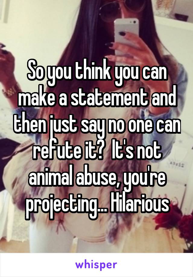 So you think you can make a statement and then just say no one can refute it?  It's not animal abuse, you're projecting... Hilarious