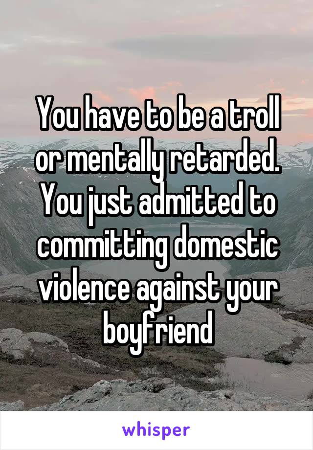 You have to be a troll or mentally retarded. You just admitted to committing domestic violence against your boyfriend