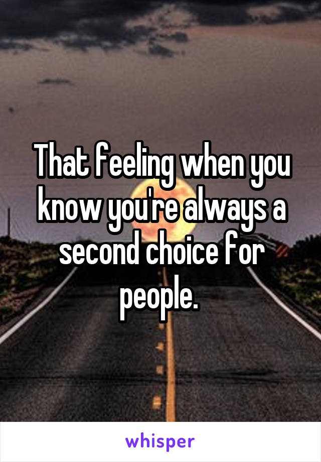 That feeling when you know you're always a second choice for people. 