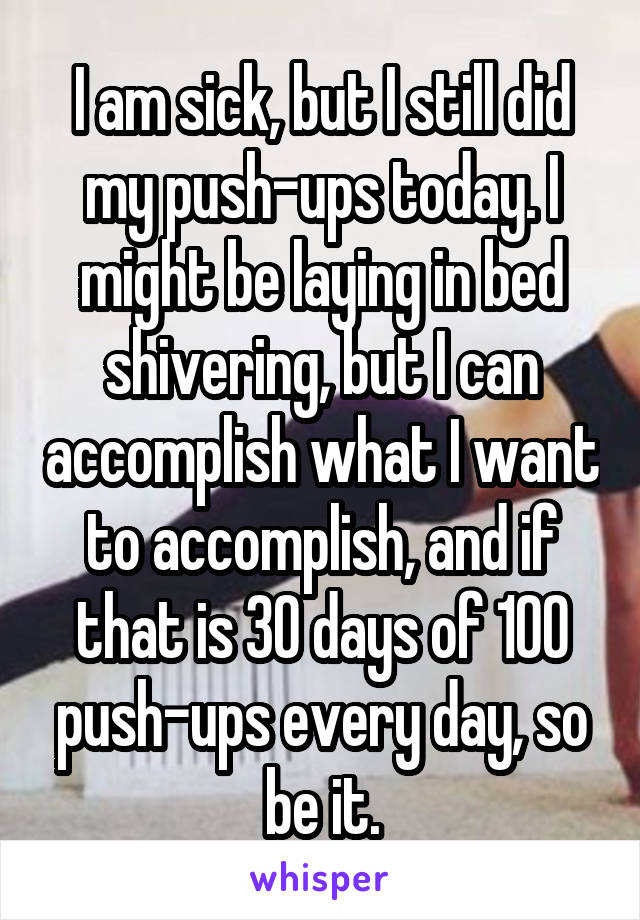 I am sick, but I still did my push-ups today. I might be laying in bed shivering, but I can accomplish what I want to accomplish, and if that is 30 days of 100 push-ups every day, so be it.