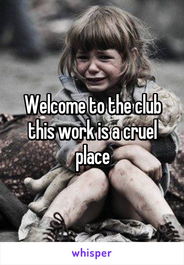 Welcome to the club this work is a cruel place