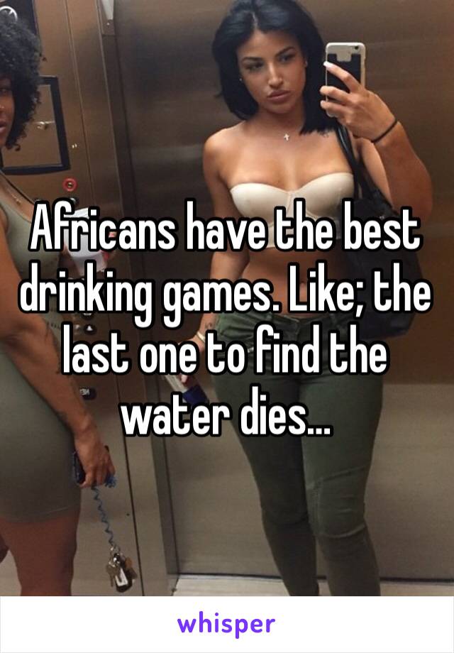 Africans have the best drinking games. Like; the last one to find the water dies…