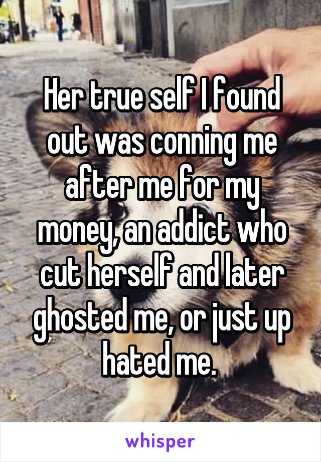 Her true self I found out was conning me after me for my money, an addict who cut herself and later ghosted me, or just up hated me. 